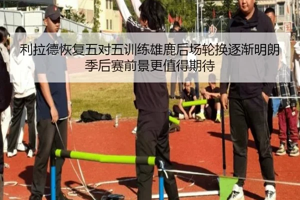 利拉德恢复五对五训练雄鹿后场轮换逐渐明朗季后赛前景更值得期待